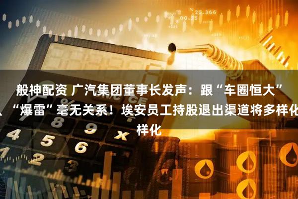 般神配资 广汽集团董事长发声：跟“车圈恒大”、“爆雷”毫无关系！埃安员工持股退出渠道将多样化