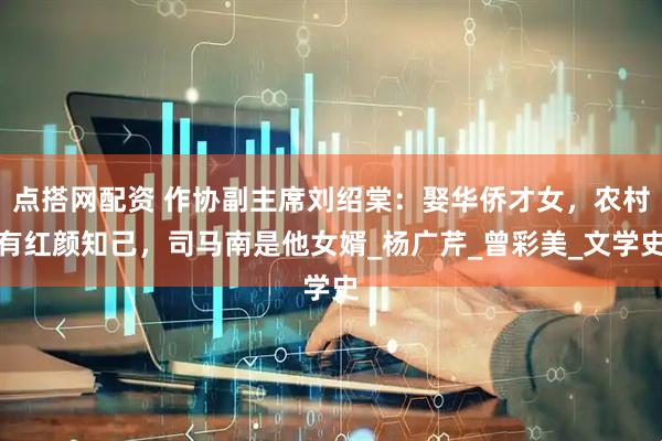 点搭网配资 作协副主席刘绍棠：娶华侨才女，农村有红颜知己，司马南是他女婿_杨广芹_曾彩美_文学史