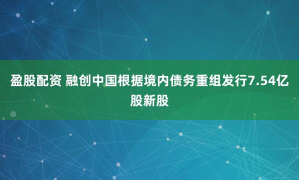 盈股配资 融创中国根据境内债务重组发行7.54亿股新股