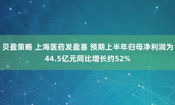 贝盈策略 上海医药发盈喜 预期上半年归母净利润为44.5亿元同比增长约52%