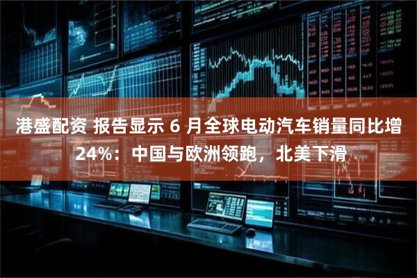 港盛配资 报告显示 6 月全球电动汽车销量同比增 24%：中国与欧洲领跑，北美下滑