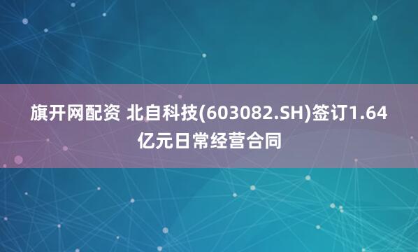 旗开网配资 北自科技(603082.SH)签订1.64亿元日常经营合同