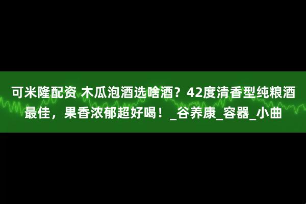可米隆配资 木瓜泡酒选啥酒？42度清香型纯粮酒最佳，果香浓郁超好喝！_谷养康_容器_小曲