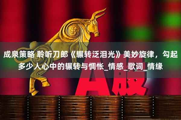 成泉策略 聆听刀郎《辗转泛泪光》美妙旋律，勾起多少人心中的辗转与惆怅_情感_歌词_情缘