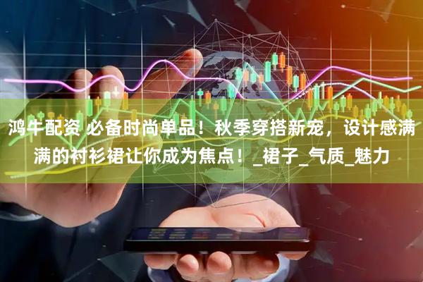 鸿牛配资 必备时尚单品！秋季穿搭新宠，设计感满满的衬衫裙让你成为焦点！_裙子_气质_魅力
