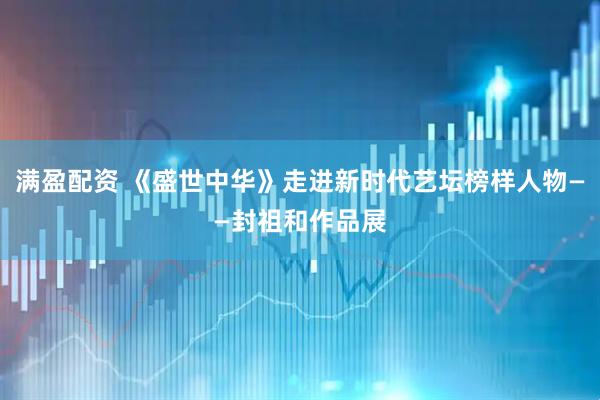 满盈配资 《盛世中华》走进新时代艺坛榜样人物——封祖和作品展