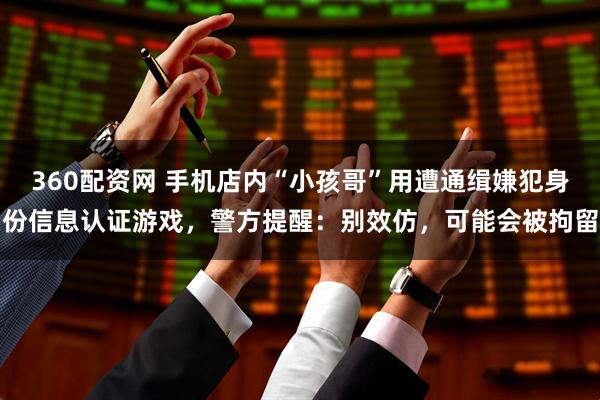 360配资网 手机店内“小孩哥”用遭通缉嫌犯身份信息认证游戏，警方提醒：别效仿，可能会被拘留