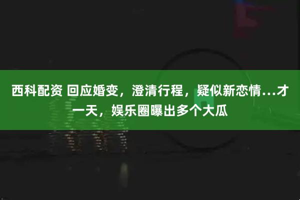 西科配资 回应婚变，澄清行程，疑似新恋情…才一天，娱乐圈曝出多个大瓜
