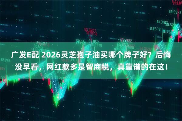 广发E配 2026灵芝孢子油买哪个牌子好？后悔没早看，网红款多是智商税，真靠谱的在这！